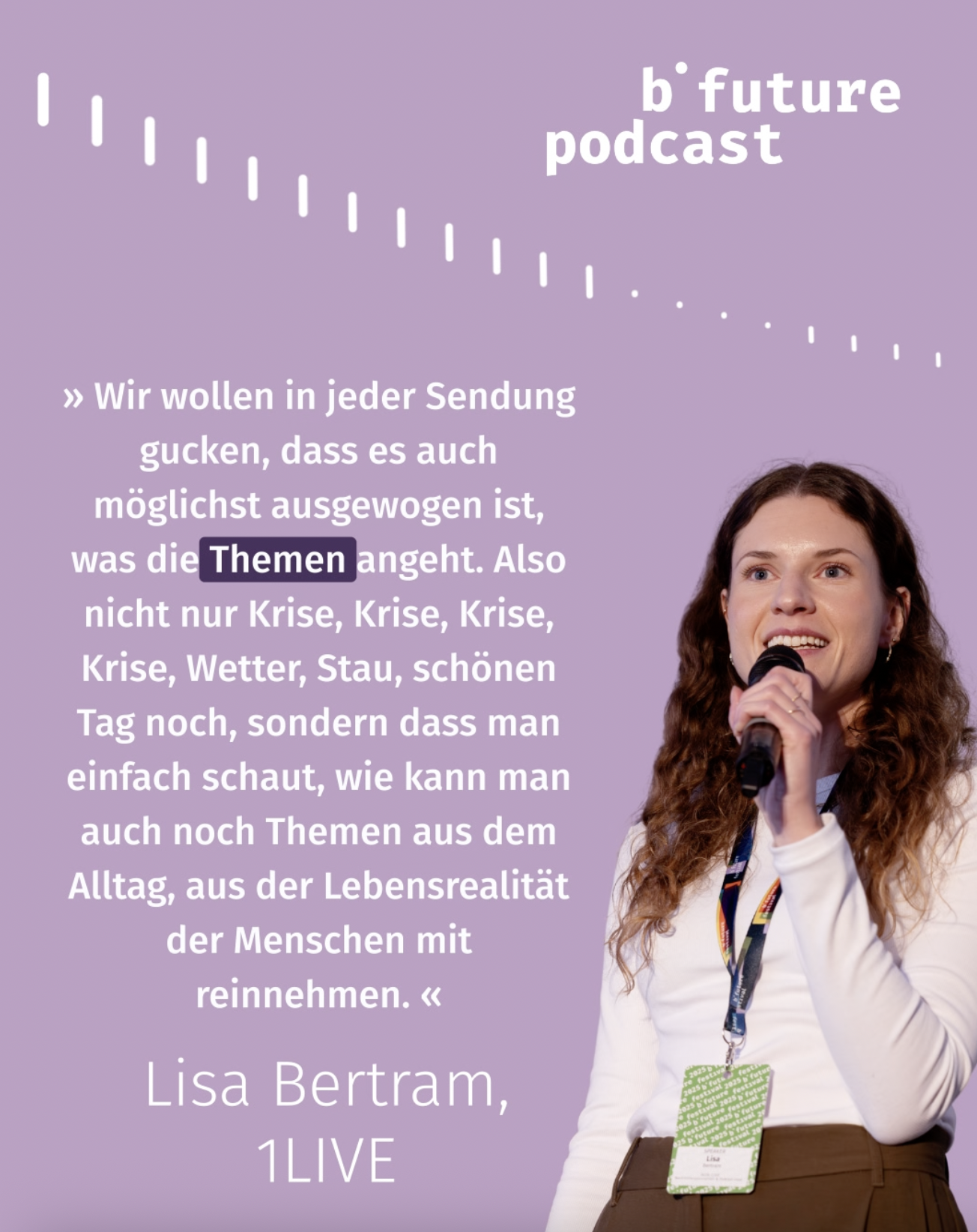 Die Kachel zeigt Speakerin Lisa Bertram von 1LIVE mit einem Mikrofon in der Hand. Neben ihrem Bild steht folgendes Zitat: "Wir wollen in jeder Sendung gucken, dass es möglichst ausgewogen ist, was die Themen angeht – also nicht nur Krise, Krise, Krise, Krise, Wetter, Stau, schönen Tag noch, sondern, dass man schaut, wie kann man auch noch Themen aus dem Alltag, aus der Lebensrealität der Menschen mit reinnehmen."